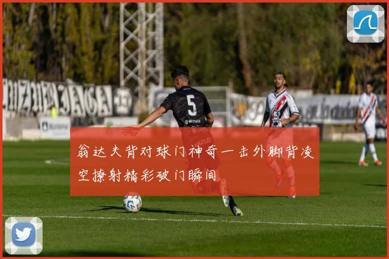 翁达夫背对球门神奇一击外脚背凌空撩射精彩破门瞬间