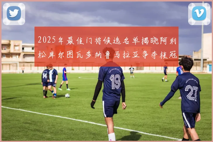 2025年最佳门将候选名单揭晓阿利松库尔图瓦多纳鲁马拉亚争夺桂冠