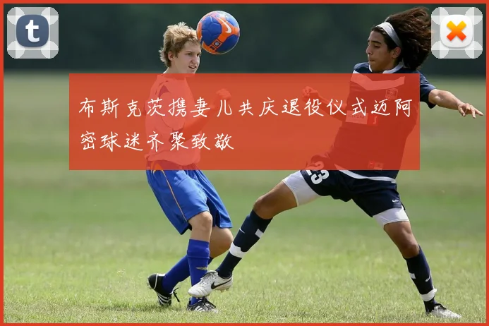 布斯克茨携妻儿共庆退役仪式迈阿密球迷齐聚致敬