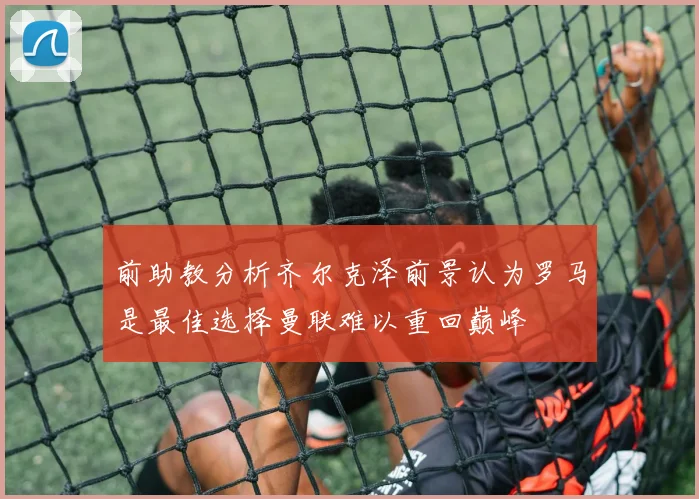 前助教分析齐尔克泽前景认为罗马是最佳选择曼联难以重回巅峰