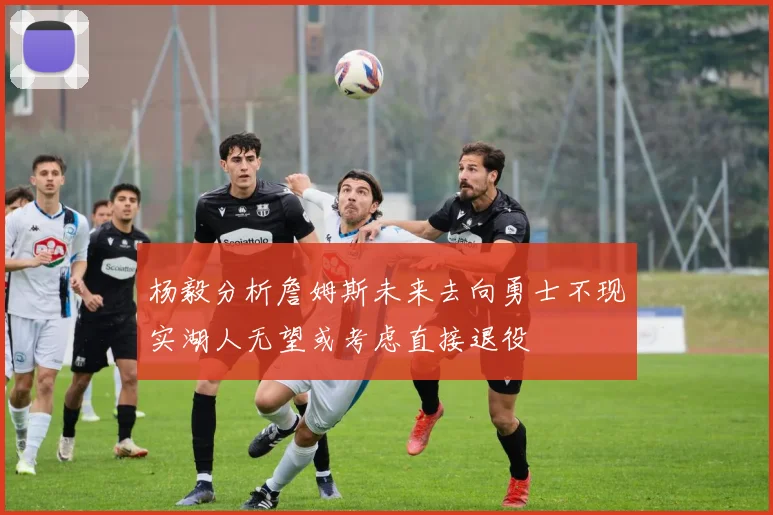 杨毅分析詹姆斯未来去向勇士不现实湖人无望或考虑直接退役