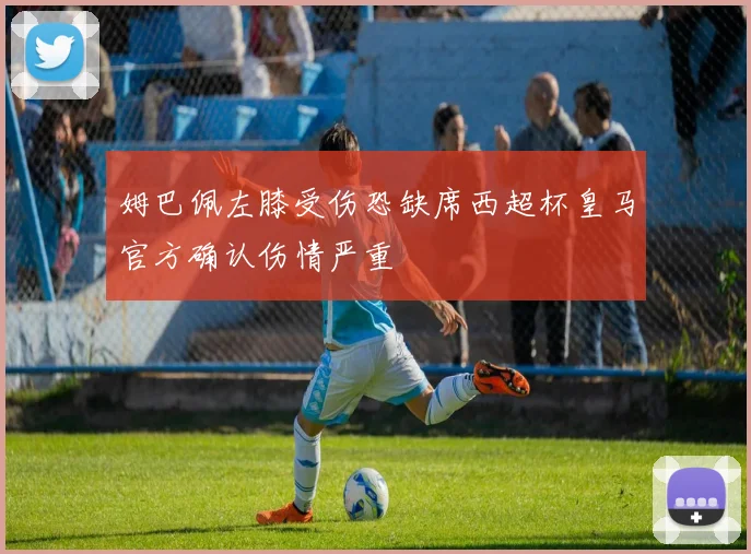 姆巴佩左膝受伤恐缺席西超杯皇马官方确认伤情严重