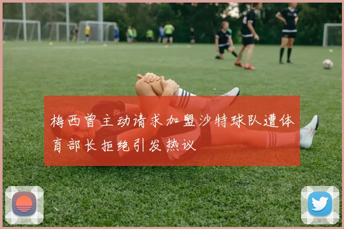 梅西曾主动请求加盟沙特球队遭体育部长拒绝引发热议