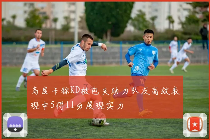乌度卡称KD被包夹助力队友高效表现中5得11分展现实力