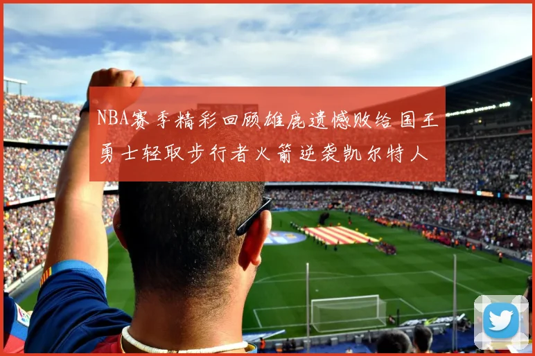 NBA赛季精彩回顾雄鹿遗憾败给国王勇士轻取步行者火箭逆袭凯尔特人