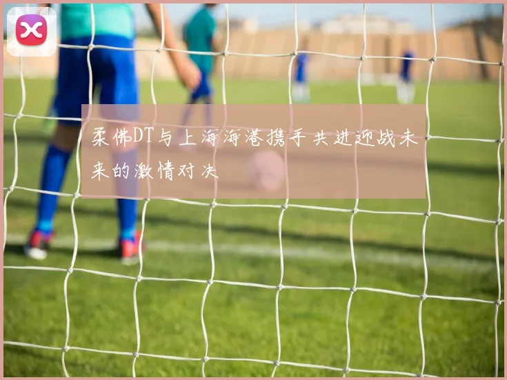 柔佛DT与上海海港携手共进迎战未来的激情对决