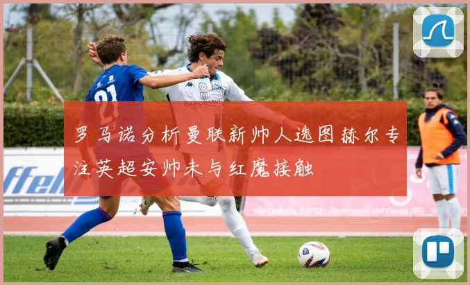 罗马诺分析曼联新帅人选图赫尔专注英超安帅未与红魔接触