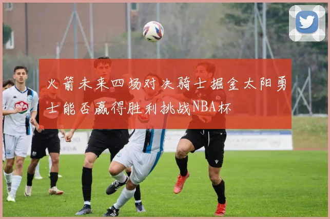 火箭未来四场对决骑士掘金太阳勇士能否赢得胜利挑战NBA杯