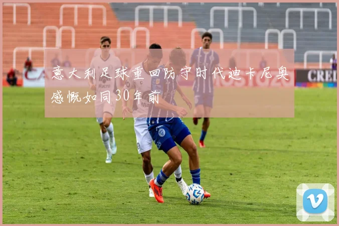 意大利足球重回防守时代迪卡尼奥感慨如同30年前