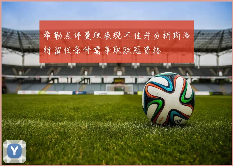 希勒点评曼联表现不佳并分析斯洛特留任条件需争取欧冠资格