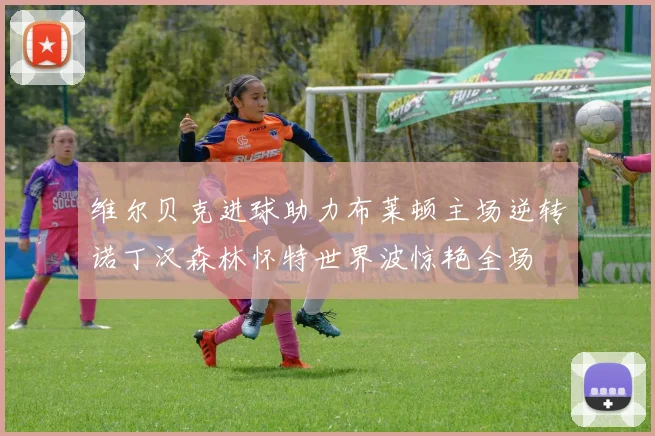 维尔贝克进球助力布莱顿主场逆转诺丁汉森林怀特世界波惊艳全场
