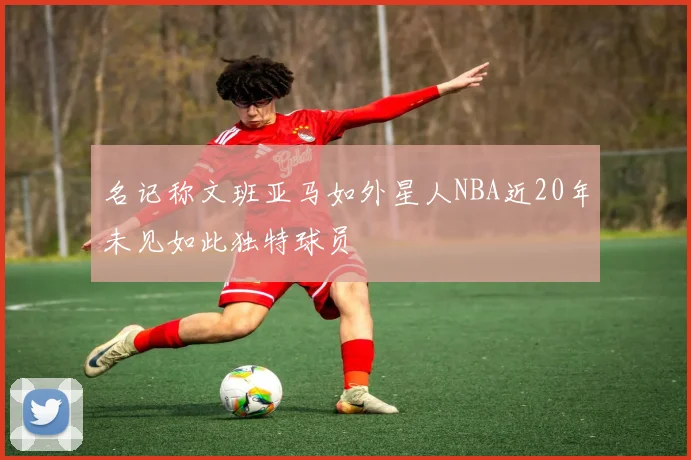 名记称文班亚马如外星人NBA近20年未见如此独特球员