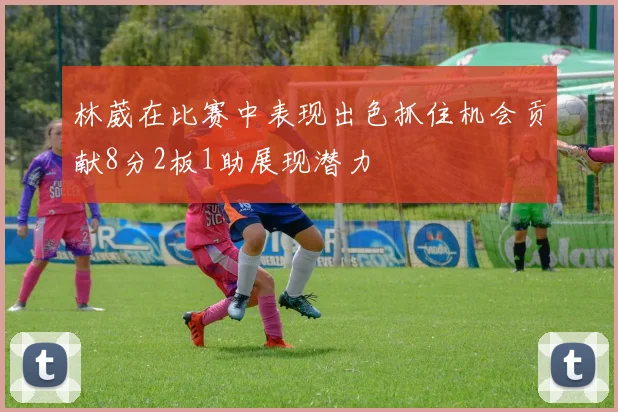 林葳在比赛中表现出色抓住机会贡献8分2板1助展现潜力