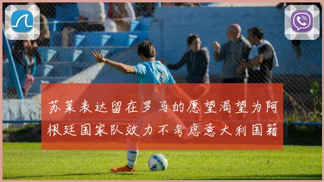 苏莱表达留在罗马的愿望渴望为阿根廷国家队效力不考虑意大利国籍