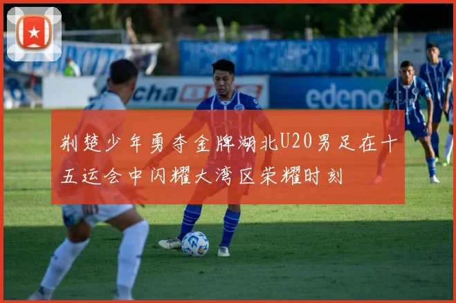 荆楚少年勇夺金牌湖北U20男足在十五运会中闪耀大湾区荣耀时刻