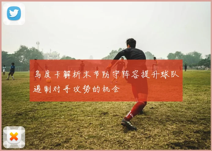 乌度卡解析末节防守阵容提升球队遏制对手攻势的机会