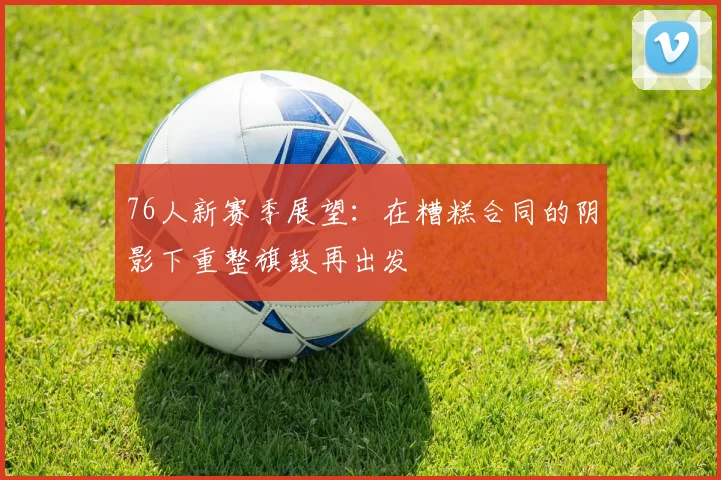 76人新赛季展望：在糟糕合同的阴影下重整旗鼓再出发