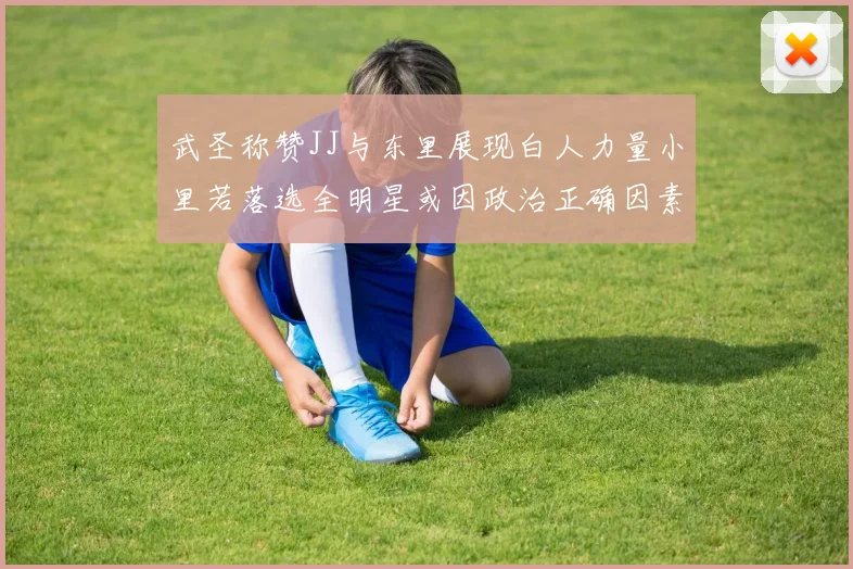 武圣称赞JJ与东里展现白人力量小里若落选全明星或因政治正确因素
