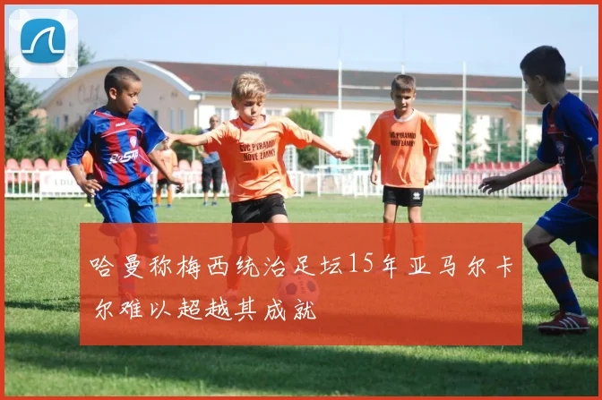 哈曼称梅西统治足坛15年亚马尔卡尔难以超越其成就