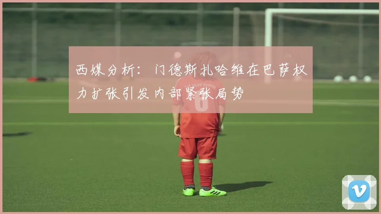 西媒分析：门德斯扎哈维在巴萨权力扩张引发内部紧张局势