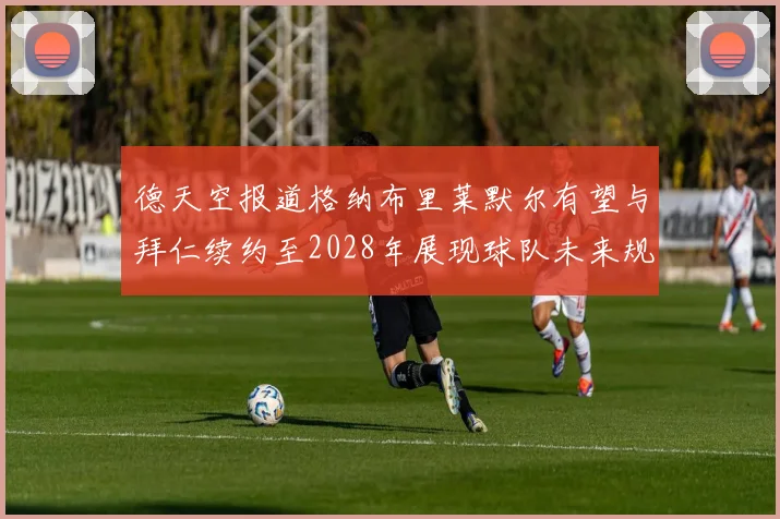 德天空报道格纳布里莱默尔有望与拜仁续约至2028年展现球队未来规划