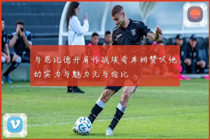 与恩比德并肩作战埃奇库姆赞叹他的实力与魅力无与伦比