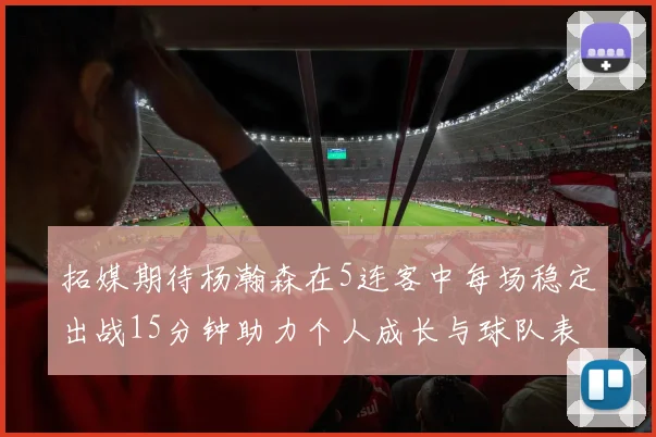 拓媒期待杨瀚森在5连客中每场稳定出战15分钟助力个人成长与球队表现