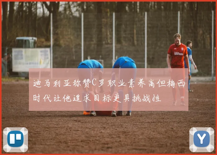 迪马利亚称赞C罗职业素养高但梅西时代让他追求目标更具挑战性