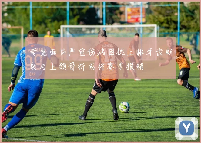 奇克面临严重伤病困扰上排牙齿断裂与上颌骨折或将赛季报销