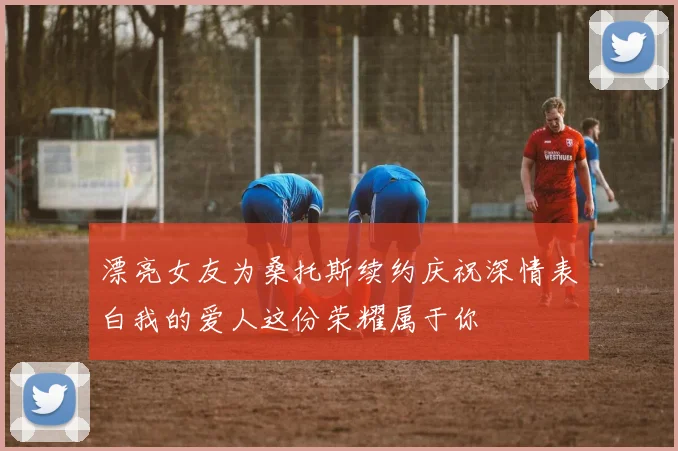 漂亮女友为桑托斯续约庆祝深情表白我的爱人这份荣耀属于你