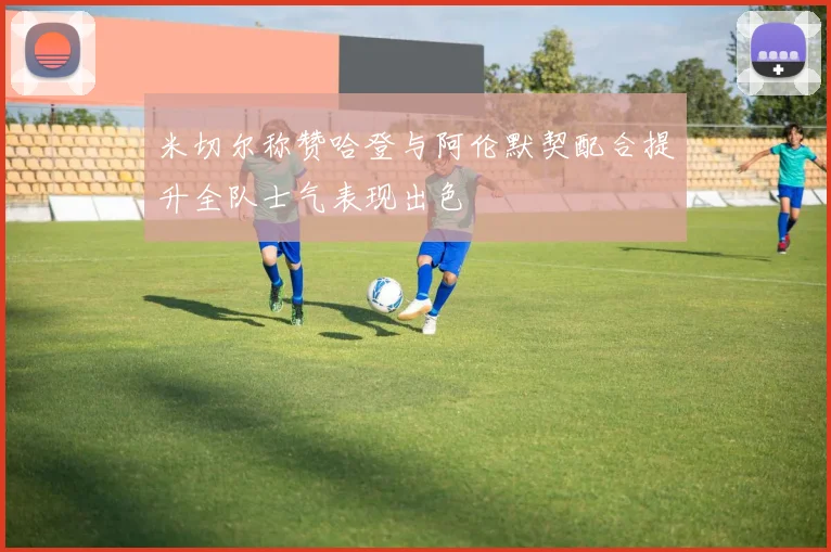 米切尔称赞哈登与阿伦默契配合提升全队士气表现出色