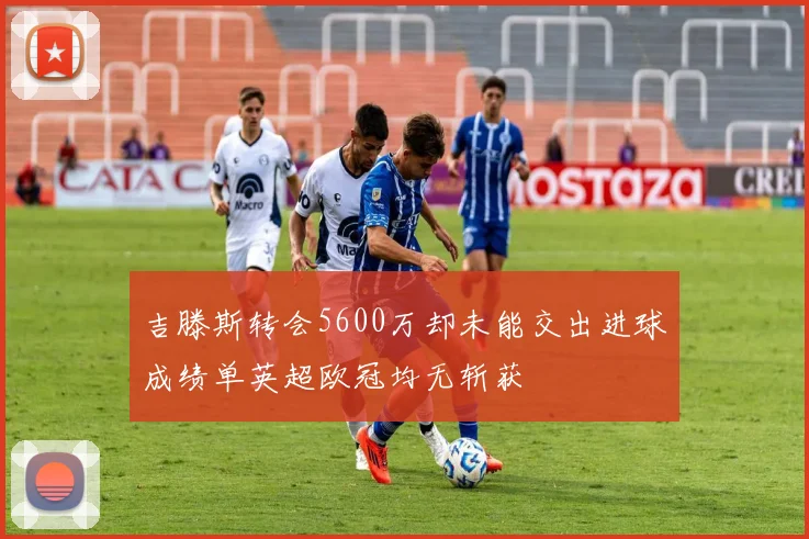 吉滕斯转会5600万却未能交出进球成绩单英超欧冠均无斩获