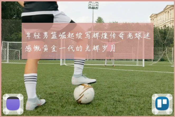 年轻男篮崛起续写辉煌传奇老球迷感慨黄金一代的光辉岁月