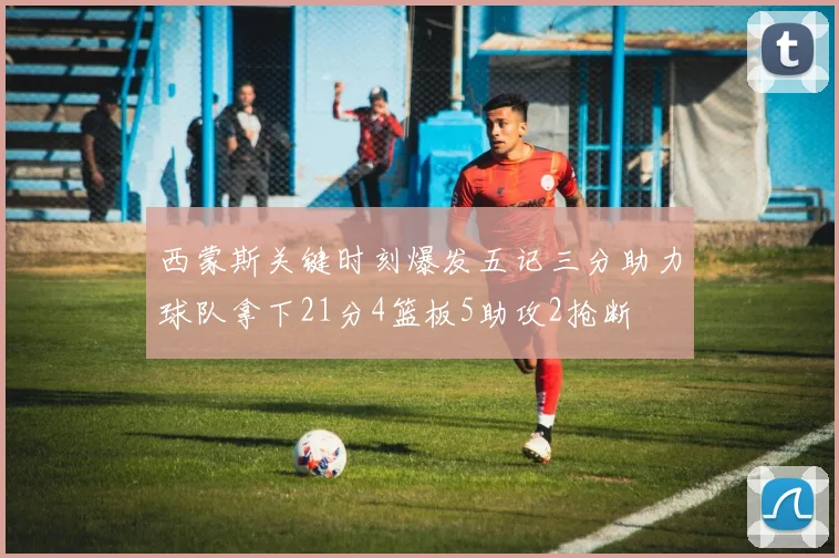 西蒙斯关键时刻爆发五记三分助力球队拿下21分4篮板5助攻2抢断