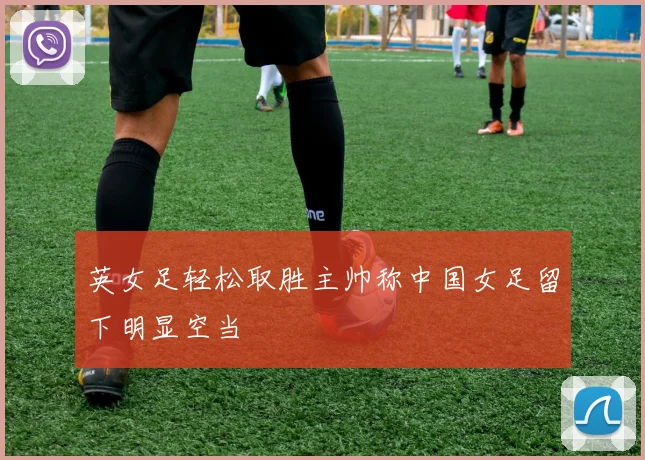英女足轻松取胜主帅称中国女足留下明显空当